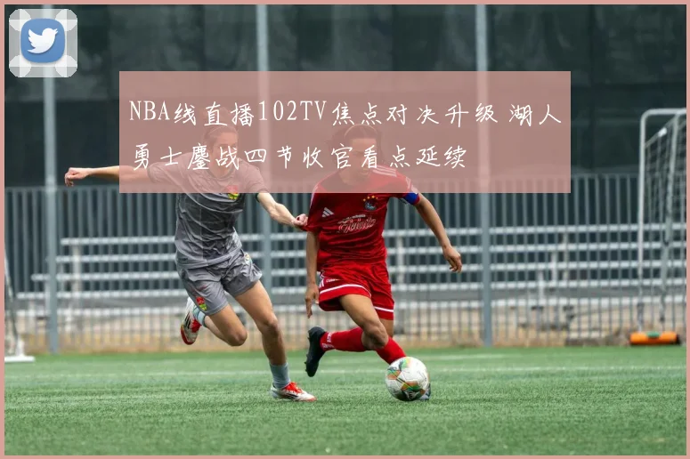 NBA线直播102TV焦点对决升级 湖人勇士鏖战四节收官看点延续