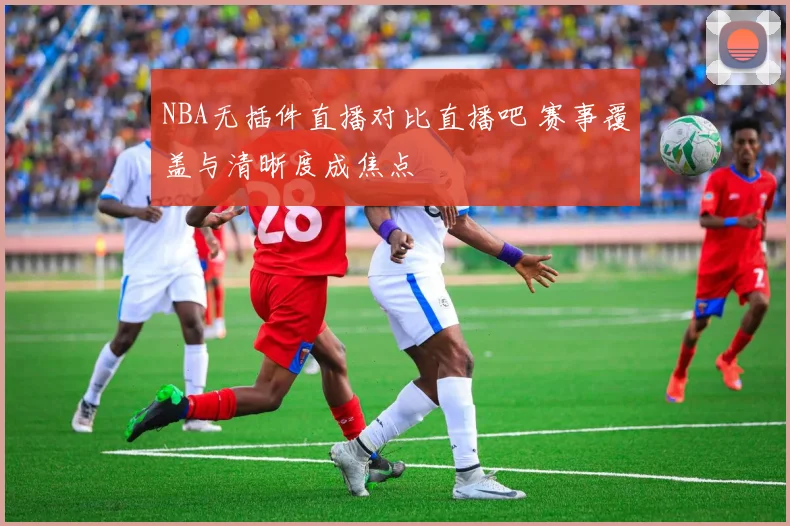 NBA无插件直播对比直播吧 赛事覆盖与清晰度成焦点