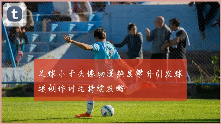 足球小子头像动漫热度攀升引发球迷创作讨论持续发酵