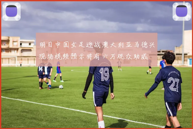 明日中国女足迎战澳大利亚马德兴现场视频预示将有六万观众助威