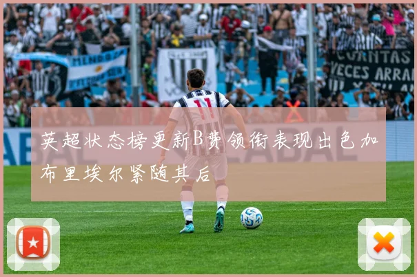 英超状态榜更新B费领衔表现出色加布里埃尔紧随其后