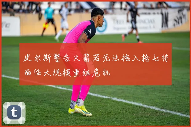 皮尔斯警告火箭若无法拖入抢七将面临大规模重组危机