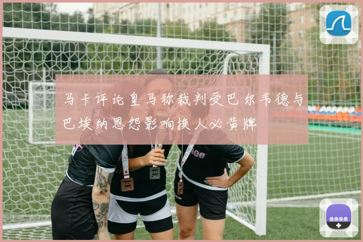马卡评论皇马称裁判受巴尔韦德与巴埃纳恩怨影响换人必黄牌