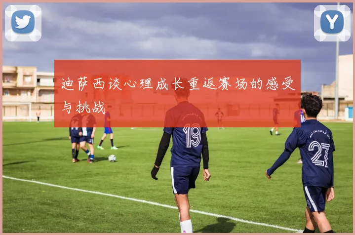 迪萨西谈心理成长重返赛场的感受与挑战