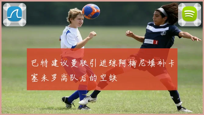 巴特建议曼联引进琼阿梅尼填补卡塞米罗离队后的空缺