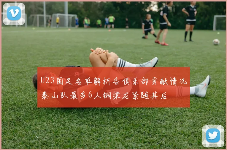 U23国足名单解析各俱乐部贡献情况泰山队最多6人铜梁龙紧随其后