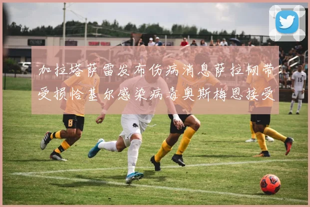 加拉塔萨雷发布伤病消息萨拉韧带受损恰基尔感染病毒奥斯梅恩接受治疗