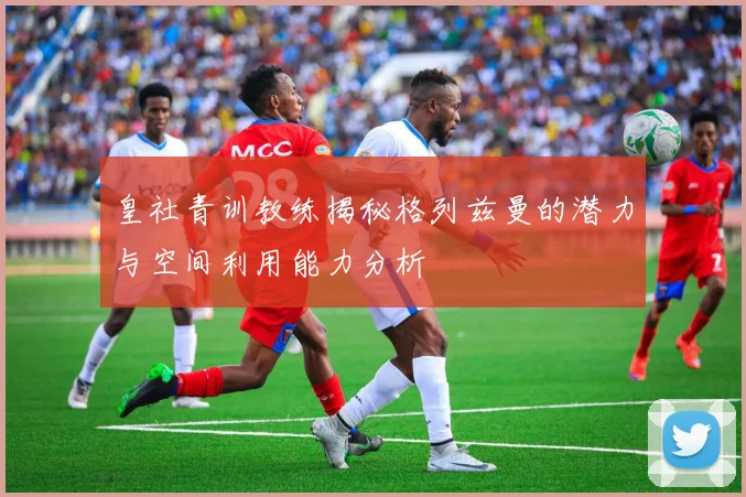皇社青训教练揭秘格列兹曼的潜力与空间利用能力分析