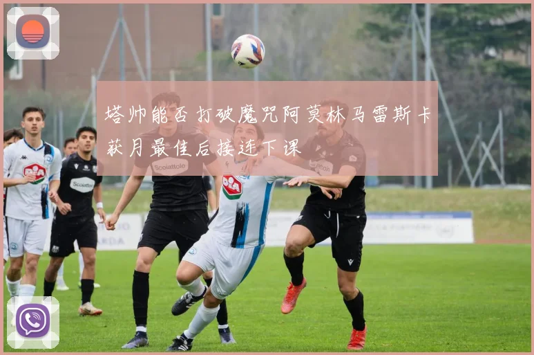 塔帅能否打破魔咒阿莫林马雷斯卡获月最佳后接连下课