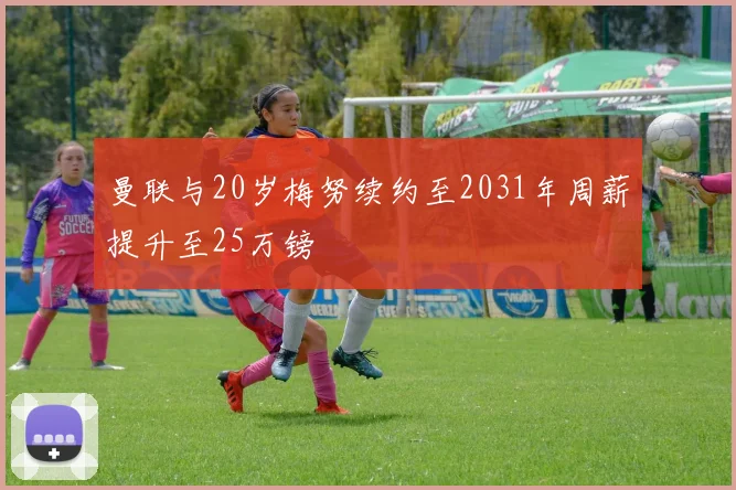 曼联与20岁梅努续约至2031年周薪提升至25万镑