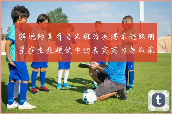 解说约基奇与文班对决揭示超级明星在生死硬仗中的真实实力与风采