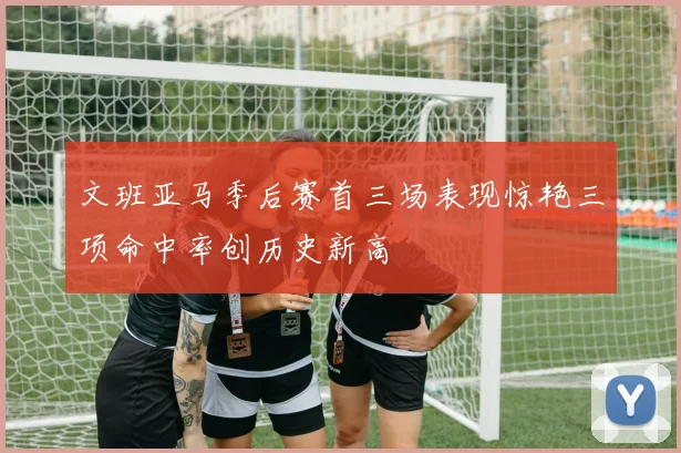 文班亚马季后赛首三场表现惊艳三项命中率创历史新高