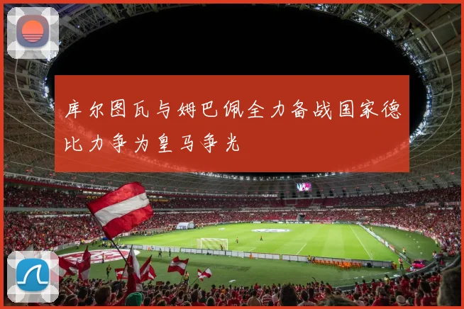 库尔图瓦与姆巴佩全力备战国家德比力争为皇马争光