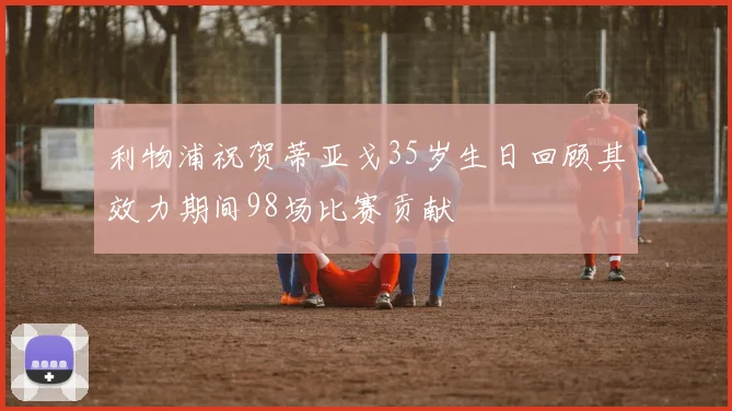 利物浦祝贺蒂亚戈35岁生日回顾其效力期间98场比赛贡献