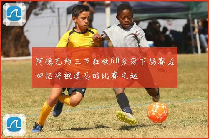 阿德巴约三节狂砍60分若下场赛后回忆将被遗忘的比赛之谜