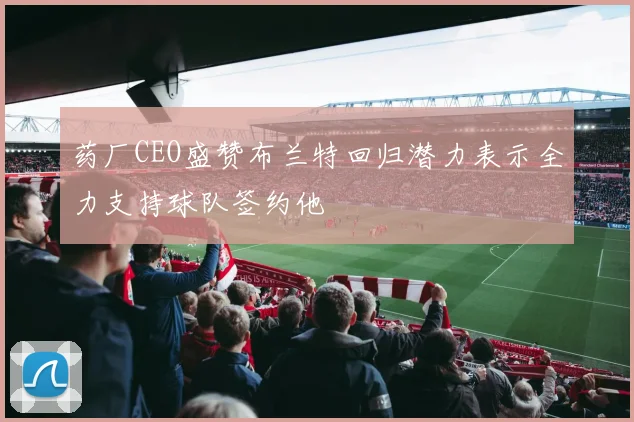 药厂CEO盛赞布兰特回归潜力表示全力支持球队签约他